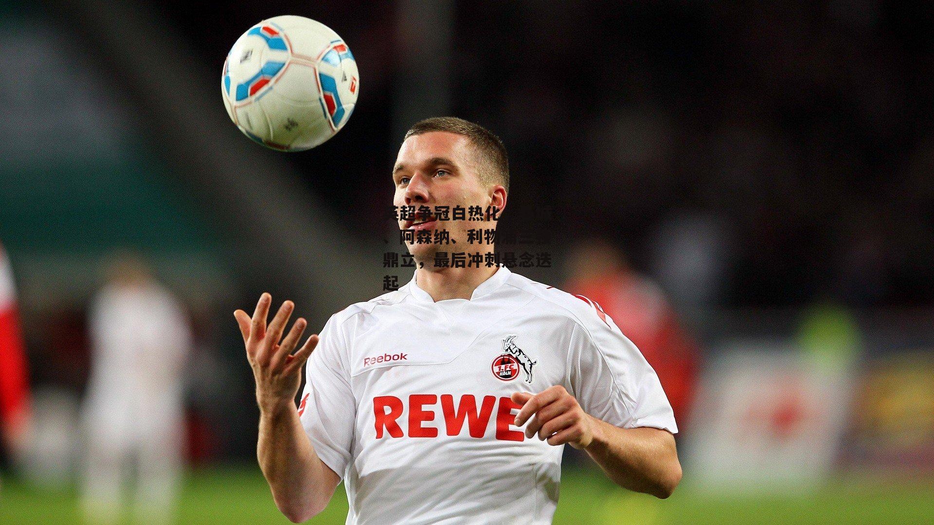 B体育平台：英超争冠白热化，曼城、阿森纳、利物浦三强鼎立，最后冲刺悬念迭起